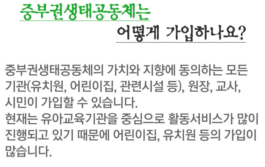 중부권 생태공동체는 어떻게가입하나요? 중부권생태공동체의 가치와 목적에 동의하는 모든 기관(유치원, 어린이집, 관련시설 등)원장, 교사, 시민이 가입할 수 있습니다. 현재는 유아교육기관을 중심으로 활동서비스가 많이 진행되고 있기때문에 어린이집, 유치원등의 가입이 많습니다.