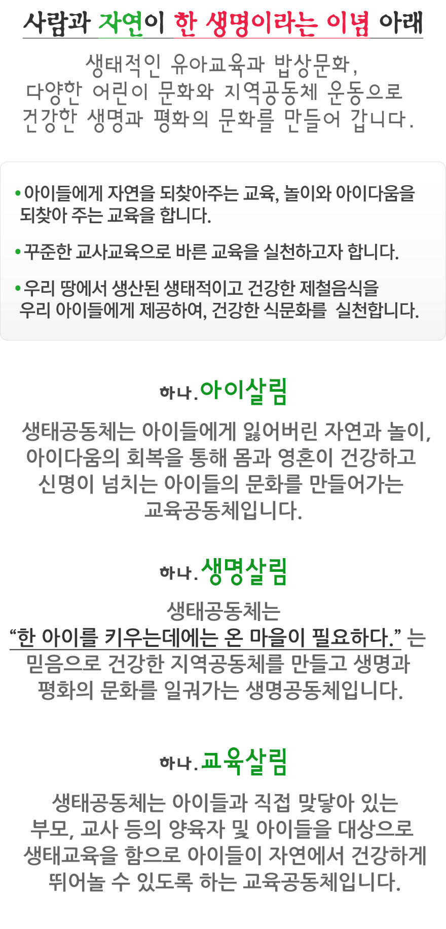 사람과 자연이 한 생명이라는 이념 아래 생태적인 유아교육과 밥상문화, 다양한 어린이 문화와 지역공동체 운동으로 건강한 생명과 평화의 문화를 만들어 갑니다. - 아이들에게 자연을 되찾아주는 교육, 놀이와 아이다움을 되찾아 주는 교육을 합니다.
- 꾸준한 교사교육으로 바른 교육을 실천하고자 합니다.
- 우리 땅에서 생산된 생태적이고 건강한 제철음식을 우리 아이들에게 제공하여, 건강한 식문화를  실천합니다.
하나.아이살림 생태공동체는 아이들에게 잃어버린 자연과 놀이, 아이다움의 회복을 통해 몸과 영혼이 건강하고 신명이 넘치는 아이들의 문화를 만들어가는 교육공동체입니다.
하나.생명살림 생태공동체는 “한 아이를 키우는데에는 온 마을이 필요하다.” 는 믿음으로 건강한 지역공동체를 만들고 생명과 평화의 문화를 일궈가는 생명공동체입니다.
하나.교육살림   생태공동체는 아이들과 직접 맞닿아 있는 부모, 교사 등의 양육자 및 아이들을 대상으로 생태교육을 함으로 아이들이 자연에서 건강하게 뛰어놀 수 있도록 하는 교육공동체입니다.
